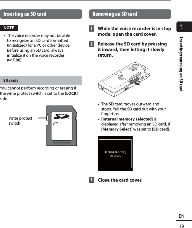 1Inserting/removing an SD card19ENInserting/removing an SD cardInserting an SD card NOTE•  The voice recorder may not be able to recognize an SD card formatted (initialized) for a PC or other device. Before using an SD card, always initialize it on the voice recorder (☞ P.88). SD  cardsYou cannot perform recording or erasing if the write protect switch is set to the [LOCK] side.Write protect switch Removing an SD card 1  While the voice recorder is in stop mode, open the card cover. 2  Release the SD card by pressing it inward, then letting it slowly return. •  The SD card moves outward and stops. Pull the SD card out with your fingertips.•  [Internal memory selected] is displayed after removing an SD card, if [Memory Select] was set to [SD card]. 3  Close the card cover.