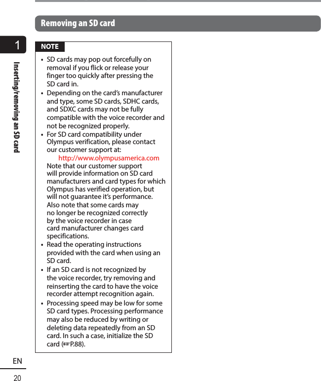 1Inserting/removing an SD card20ENInserting/removing an SD cardRemoving an SD card NOTE•  SD cards may pop out forcefully on removal if you flick or release your finger too quickly after pressing the SD card in.•  Depending on the card’s manufacturer and type, some SD cards, SDHC cards, and SDXC cards may not be fully compatible with the voice recorder and not be recognized properly.•  For SD card compatibility under Olympus verification, please contact our customer support at:  http://www.olympusamerica.com  Note that our customer support will provide information on SD card manufacturers and card types for which Olympus has verified operation, but will not guarantee it’s performance.  Also note that some cards may no longer be recognized correctly by the voice recorder in case card manufacturer changes card specifications. •  Read the operating instructions provided with the card when using an SD card.•  If an SD card is not recognized by the voice recorder, try removing and reinserting the card to have the voice recorder attempt recognition again. •  Processing speed may be low for some SD card types. Processing performance may also be reduced by writing or deleting data repeatedly from an SD card. In such a case, initialize the SD card (☞P.88).