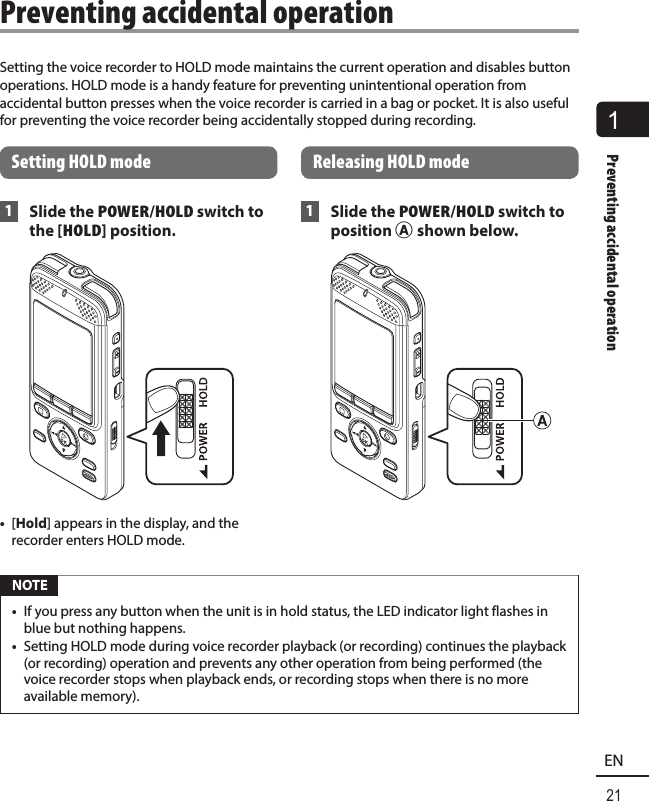 1Preventing accidental operation21ENSetting the voice recorder to HOLD mode maintains the current operation and disables button operations. HOLD mode is a handy feature for preventing unintentional operation from accidental button presses when the voice recorder is carried in a bag or pocket. It is also useful for preventing the voice recorder being accidentally stopped during recording.Setting HOLD mode 1 Slide the POWER/HOLD switch to the [HOLD] position.•  [Hold] appears in the display, and the recorder enters HOLD mode. Releasing HOLD mode 1 Slide the POWER/HOLD switch to position A shown below. NOTE•  If you press any button when the unit is in hold status, the LED indicator light flashes in blue but nothing happens.•  Setting HOLD mode during voice recorder playback (or recording) continues the playback (or recording) operation and prevents any other operation from being performed (the voice recorder stops when playback ends, or recording stops when there is no more available memory).Preventing accidental operation
