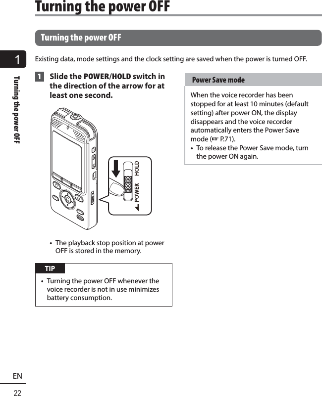 1Turning the power OFF22EN Turning the power OFFExisting data, mode settings and the clock setting are saved when the power is turned OFF. 1  Slide the POWER/HOLD switch in the direction of the arrow for at least one second. •  The playback stop position at power OFF is stored in the memory. TIP•  Turning the power OFF whenever the voice recorder is not in use minimizes battery consumption. Power Save modeWhen the voice recorder has been stopped for at least 10 minutes (default setting) after power ON, the display disappears and the voice recorder automatically enters the Power Save mode (☞P.71).•  To release the Power Save mode, turn the power ON again.Turning the power OFF