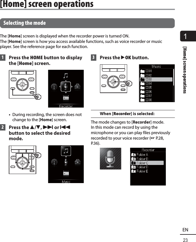 1[Home] screen operations23ENSelecting the modeThe [Home] screen is displayed when the recorder power is turned ON. The [Home] screen is how you access available functions, such as voice recorder or music player. See the reference page for each function. 1  Press the HOME button to display the [Home] screen. •  During recording, the screen does not change to the [Home] screen. 2 Press the 2/3, 9 or 0 button to select the desired mode. 3 Press the `OK button.When [Recorder] is selected:The mode changes to [Recorder] mode. In this mode can record by using the microphone or you can play files previously recorded to your voice recorder (☞ P.28, P.36). [Home] screen operations