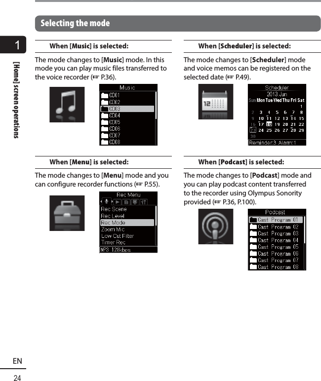 1[Home] screen operations24EN[Home] screen operationsSelecting the modeWhen [Music] is selected:The mode changes to [Music] mode. In this mode you can play music files transferred to the voice recorder (☞ P.36).When [Menu] is selected:The mode changes to [Menu] mode and you can configure recorder functions (☞P.55).When [Scheduler] is selected:The mode changes to [Scheduler] mode and voice memos can be registered on the selected date (☞P.49).When [Podcast] is selected:The mode changes to [Podcast] mode and you can play podcast content transferred to the recorder using Olympus Sonority provided (☞P.36, P.100).