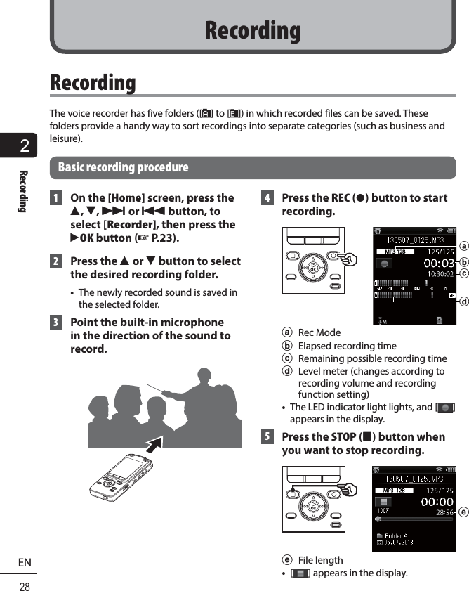 2Recording28EN RecordingThe voice recorder has five folders ([&amp;] to [*]) in which recorded files can be saved. These folders provide a handy way to sort recordings into separate categories (such as business and leisure).Basic recording procedure 1  On the [Home] screen, press the 2, 3, 9 or 0 button, to select [Recorder], then press the `OK button (☞ P.23). 2 Press the 2 or 3 button to select the desired recording folder.•  The newly recorded sound is saved in the selected folder. 3  Point the built-in microphone in the direction of the sound to record.  4  Press the REC ( s) button to start recording. dbcaa Rec Modeb  Elapsed recording timec  Remaining possible recording timed  Level meter (changes according to recording volume and recording function setting)•   The LED indicator light lights, and [ ] appears in the display. 5 Press the STOP ( 4) button when you want to stop recording.ee File length•  [] appears in the display.Recording