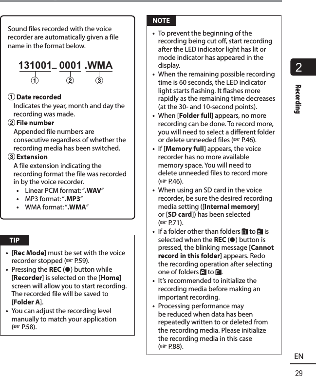 2Recording29ENRecordingSound files recorded with the voice recorder are automatically given a file name in the format below.  131001_ 0001 .WMA1231  Date recorded  Indicates the year, month and day the recording was made. 2 File number  Appended file numbers are consecutive regardless of whether the recording media has been switched. 3 Extension  A file extension indicating the recording format the file was recorded in by the voice recorder.•  Linear PCM format: “.WAV”•  MP3 format: “.MP3”•  WMA format: “.WMA” TIP•  [Rec Mode] must be set with the voice recorder stopped (☞P.59).•  Pressing the REC ( s) button while [Recorder] is selected on the [Home] screen will allow you to start recording. The recorded file will be saved to [Folder A].•  You can adjust the recording level manually to match your application (☞P.58). NOTE•  To prevent the beginning of the recording being cut off, start recording after the LED indicator light has lit or mode indicator has appeared in the display. •  When the remaining possible recording time is 60 seconds, the LED indicator light starts flashing. It flashes more rapidly as the remaining time decreases (at the 30- and 10-second points).•  When [Folder full] appears, no more recording can be done. To record more, you will need to select a different folder or delete unneeded files (☞P.46).•  If [Memory full] appears, the voice recorder has no more available memory space. You will need to delete unneeded files to record more (☞ P.46).•  When using an SD card in the voice recorder, be sure the desired recording media setting ([Internal memory] or [SD card]) has been selected (☞P.71).•  If a folder other than folders &amp; to * is selected when the REC ( s) button is pressed, the blinking message [Cannot record in this folder] appears. Redo the recording operation after selecting one of folders &amp; to *.•  It’s recommended to initialize the recording media before making an important recording.•  Processing performance may be reduced when data has been repeatedly written to or deleted from the recording media. Please initialize the recording media in this case (☞P.88).