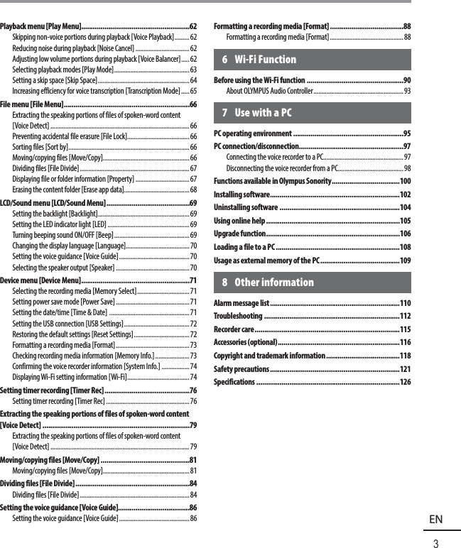 3EN  Table  of  contentsPlayback menu [Play Menu]........................................................62Skipping non-voice portions during playback [Voice Playback] .........62Reducing noise during playback [Noise Cancel] .................................62Adjusting low volume portions during playback [Voice Balancer] ..... 62Selecting playback modes [Play Mode] .............................................. 63Setting a skip space [Skip Space] ........................................................ 64Increasing efficiency for voice transcription [Transcription Mode] .....65File menu [File Menu] .................................................................66Extracting the speaking portions of files of spoken-word content [Voice Detect] .....................................................................................66Preventing accidental file erasure [File Lock]......................................66Sorting files [Sort by] .......................................................................... 66Moving/copying files [Move/Copy].....................................................66Dividing files [File Divide] ...................................................................67Displaying file or folder information [Property] .................................67Erasing the content folder [Erase app data]........................................ 68LCD/Sound menu [LCD/Sound Menu] ...........................................69Setting the backlight [Backlight] ........................................................69Setting the LED indicator light [LED] ..................................................69Turning beeping sound ON/OFF [Beep] ..............................................69Changing the display language [Language].......................................70Setting the voice guidance [Voice Guide] ........................................... 70Selecting the speaker output [Speaker] .............................................70Device menu [Device Menu] ........................................................71Selecting the recording media [Memory Select] ................................71Setting power save mode [Power Save] .............................................71Setting the date/time [Time &amp; Date]  ................................................. 71Setting the USB connection [USB Settings] ........................................72Restoring the default settings [Reset Settings] ..................................72Formatting a recording media [Format] .............................................73Checking recording media information [Memory Info.] .....................73Confirming the voice recorder information [System Info.] .................74Displaying Wi-Fi setting information [Wi-Fi] ...................................... 74Setting timer recording [Timer Rec] ............................................76Setting timer recording [Timer Rec] ...................................................76Extracting the speaking portions of files of spoken-word content [Voice Detect] ............................................................................79Extracting the speaking portions of files of spoken-word content [Voice Detect] .....................................................................................79Moving/copying files [Move/Copy] ..............................................81Moving/copying files [Move/Copy].....................................................81Dividing files [File Divide] ...........................................................84Dividing files [File Divide] ...................................................................84Setting the voice guidance [Voice Guide].....................................86Setting the voice guidance [Voice Guide] ........................................... 86Formatting a recording media [Format] ......................................88Formatting a recording media [Format] .............................................886 Wi-Fi FunctionBefore using the Wi-Fi function ..................................................90About OLYMPUS Audio Controller ....................................................... 937  Use with a PCPC operating environment .........................................................95PC connection/disconnection ......................................................97Connecting the voice recorder to a PC.................................................97Disconnecting the voice recorder from a PC ........................................98Functions available in Olympus Sonority ...................................100Installing software ...................................................................102Uninstalling software ..............................................................104Using online help .....................................................................105Upgrade function .....................................................................106Loading a file to a PC ................................................................108Usage as external memory of the PC .........................................1098 Other informationAlarm message list ...................................................................110Troubleshooting  ......................................................................112Recorder care ...........................................................................115Accessories (optional) ...............................................................116Copyright and trademark information ......................................118Safety precautions ...................................................................121Specifications ..........................................................................126