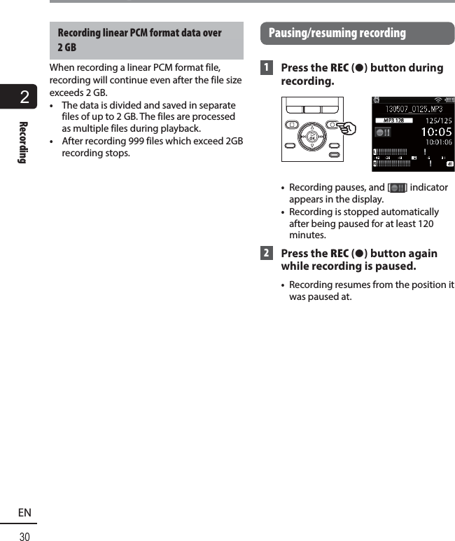 2Recording30ENRecordingRecording linear PCM format data over 2 GBWhen recording a linear PCM format file, recording will continue even after the file size exceeds 2 GB. •  The data is divided and saved in separate files of up to 2 GB. The files are processed as multiple files during playback.•  After recording 999 files which exceed 2GB recording stops. Pausing/resuming  recording 1 Press the REC ( s) button during recording.•  Recording pauses, and [ ] indicator appears in the display.•  Recording is stopped automatically after being paused for at least 120 minutes. 2 Press the REC ( s) button again while recording is paused. •  Recording resumes from the position it was paused at.