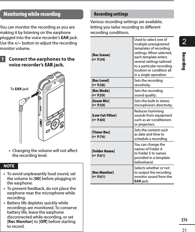 2Recording31ENRecordingMonitoring while recordingYou can monitor the recording as you are making it by listening on the earphone plugged into the voice recorder’s EAR jack. Use the +/– button to adjust the recording monitor volume. 1  Connect the earphones to the voice recorder’s EAR jack.To EAR jack•  Changing the volume will not affect the recording level. NOTE•  To avoid unpleasantly loud sound, set the volume to [00] before plugging in the earphone.•  To prevent feedback, do not place the earphone near the microphone while recording. •  Battery life depletes quickly while recordings are monitored. To conserve battery life, leave the earphone disconnected while recording, or set [Rec Monitor] to [Off] before starting to record.Recording settingsVarious recording settings are available, letting you tailor recording to different recording conditions. [Rec Scene] (☞ P.34)Used to select one of multiple preregistered templates of recording settings. When selected, each template enters several settings tailored to a particular recording location or condition all in a single operation.[Rec Level] (☞ P.58)Sets the recording sensitivity.[Rec Mode](☞ P.59)Sets the recording sound quality.[Zoom Mic] (☞ P.59)Sets the built-in stereo microphone’s directivity.[Low Cut Filter] (☞ P.60)Reduces humming sounds from equipment such as air-conditioners or projectors.[Timer Rec] (☞ P.76)Sets the content such as date and time to schedule a recording.[Folder Name] (☞ P.61)You can change the names of Folder A to Folder E to names provided in a template beforehand.[Rec Monitor] (☞ P.61)Selects whether or not to output the recording monitor sound from the EAR jack.