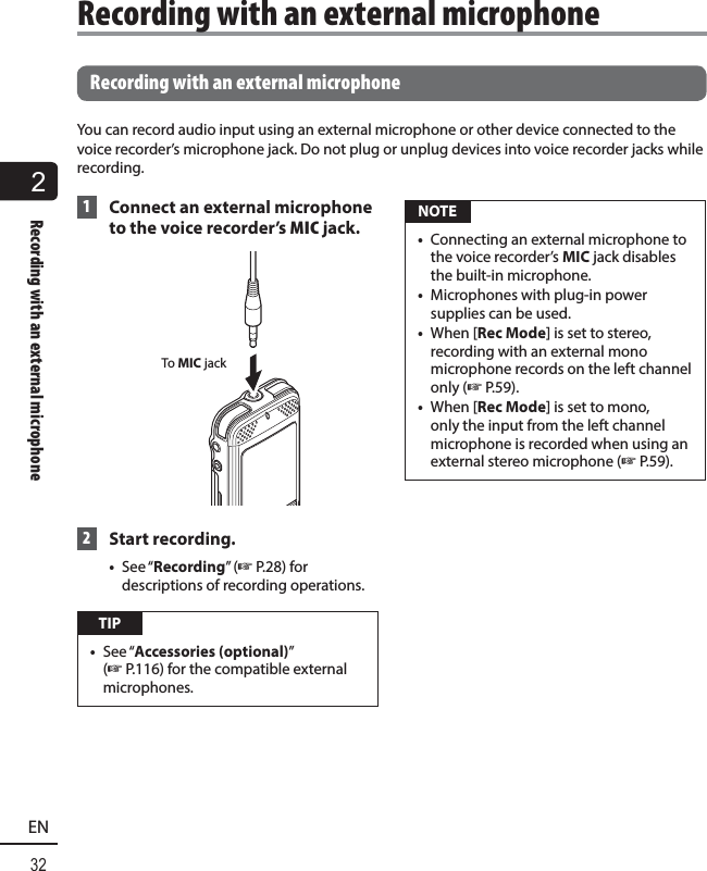 2Recording with an external microphone32EN Recording with an external microphoneYou can record audio input using an external microphone or other device connected to the voice recorder’s microphone jack. Do not plug or unplug devices into voice recorder jacks while recording. 1  Connect an external microphone to the voice recorder’s MIC jack.  To MIC jack 2 Start recording. •  See “Recording” (☞ P.28) for descriptions of recording operations. TIP•  See “Accessories (optional)” (☞ P.116) for the compatible external microphones. NOTE•  Connecting an external microphone to the voice recorder’s MIC jack disables the built-in microphone.•  Microphones with plug-in power supplies can be used.•  When [Rec Mode] is set to stereo, recording with an external mono microphone records on the left channel only (☞P.59).•  When [Rec Mode] is set to mono, only the input from the left channel microphone is recorded when using an external stereo microphone (☞P.59).Recording with an external microphone