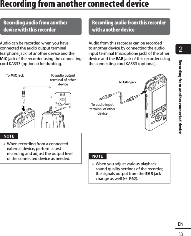 2Recording from another connected device33EN Recording audio from another device with this recorderAudio can be recorded when you have connected the audio output terminal (earphone jack) of another device and the MIC jack of the recorder using the connecting cord KA333 (optional) for dubbing.To MIC jack To audio output terminal of other device NOTE•  When recording from a connected external device, perform a test recording and adjust the output level of the connected device as needed.Recording audio from this recorder with another deviceAudio from this recorder can be recorded to another device by connecting the audio input terminal (microphone jack) of the other device and the EAR jack of this recorder using the connecting cord KA333 (optional). To audio input terminal of other deviceTo EAR jack NOTE•  When you adjust various playback sound quality settings of the recorder, the signals output from the EAR jack change as well (☞ P.62).Recording from another connected device