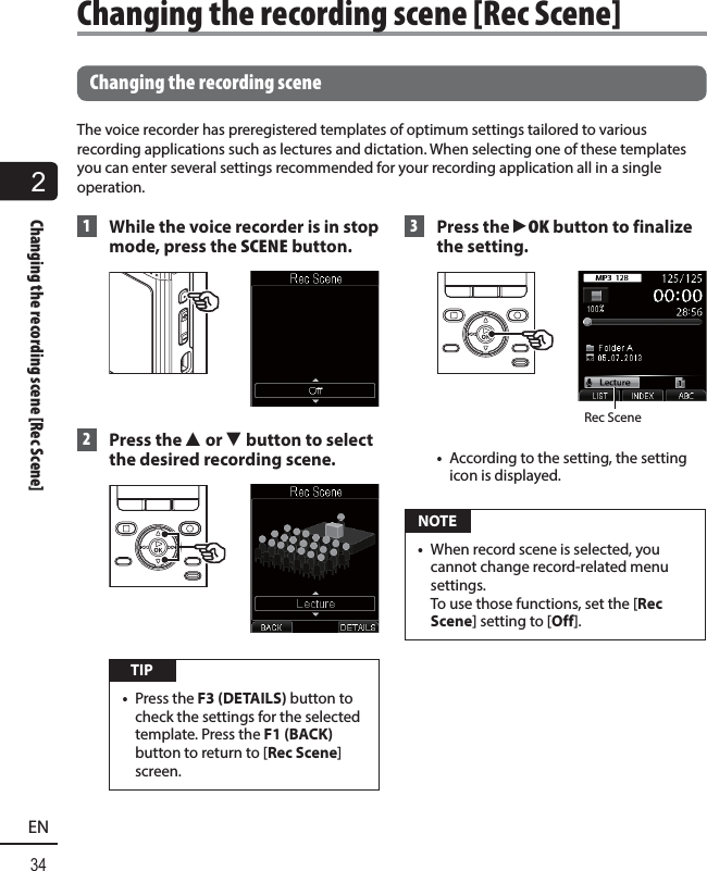 2Changing the recording scene [Rec Scene]34EN Changing the recording sceneThe voice recorder has preregistered templates of optimum settings tailored to various recording applications such as lectures and dictation. When selecting one of these templates you can enter several settings recommended for your recording application all in a single operation. 1  While the voice recorder is in stop mode, press the SCENE button. 2 Press the 2 or 3 button to select the desired recording scene. TIP•  Press the F3 (DETAILS) button to check the settings for the selected template. Press the F1 (BACK) button to return to [Rec Scene] screen. 3 Press the `OK button to finalize the setting.Rec Scene•  According to the setting, the setting icon is displayed. NOTE•  When record scene is selected, you cannot change record-related menu settings. To use those functions, set the [Rec Scene] setting to [Off].Changing the recording scene [Rec Scene]  