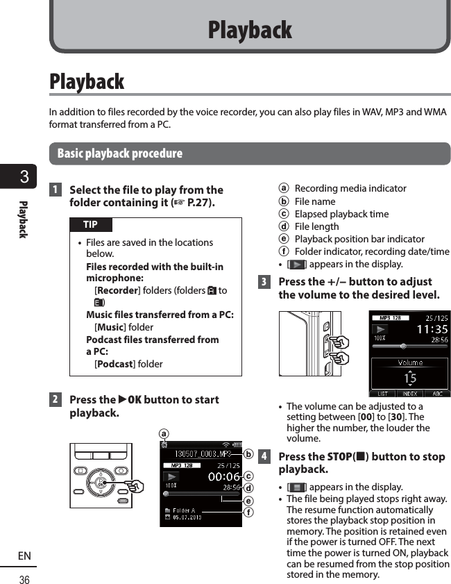 3Playback36EN PlaybackIn addition to files recorded by the voice recorder, you can also play files in WAV, MP3 and WMA format transferred from a PC.Basic playback procedure 1  Select the file to play from the folder containing it (☞P.27). TIP•  Files are saved in the locations below.Files recorded with the built-in microphone: [Recorder] folders (folders &amp; to *)Music files transferred from a PC: [Music] folderPodcast files transferred from a PC: [Podcast] folder 2  Press the `OK button to start playback.adfecba  Recording media indicatorb File namec  Elapsed playback timed File lengthe  Playback position bar indicatorf  Folder indicator, recording date/time•  [] appears in the display. 3  Press the +/– button to adjust the volume to the desired level. •  The volume can be adjusted to a setting between [00] to [30]. The higher the number, the louder the volume. 4  Press the  STOP( 4) button to stop playback. •  [ ] appears in the display.•  The file being played stops right away. The resume function automatically stores the playback stop position in memory. The position is retained even if the power is turned OFF. The next time the power is turned ON, playback can be resumed from the stop position stored in the memory.Playback