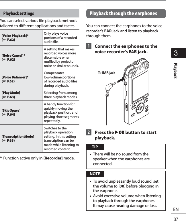 3Playback37ENPlaybackPlayback settingsYou can select various file playback methods tailored to different applications and tastes.[Voice Playback]*(☞ P.62) Only plays voice portions of a recorded audio file.[Noise Cancel]*(☞ P.62) A setting that makes recorded voices more discernable when muffled by projector noise or similar sounds. [Voice Balancer]*(☞ P.62) Compensates low-volume portions of recorded audio files during playback. [Play Mode](☞ P.63) Selecting from among three playback modes.[Skip Space](☞ P.64)A handy function for quickly moving the playback position, and playing short segments repeatedly.[Transcription Mode] (☞ P.65)Switches to the playback operation setting. In this setting transcription can be made while listening to recorded content. *  Function active only in [Recorder] mode.Playback through the earphonesYou can connect the earphones to the voice recorder’s  EAR jack and listen to playback through them. 1  Connect the earphones to the voice recorder’s EAR jack.To EAR jack 2  Press the `OK button to start playback. TIP•  There will be no sound from the speaker when the earphones are connected. NOTE•  To avoid unpleasantly loud sound, set the volume to [00] before plugging in the earphone.•  Avoid excessive volume when listening to playback through the earphones. It may cause hearing damage or loss.