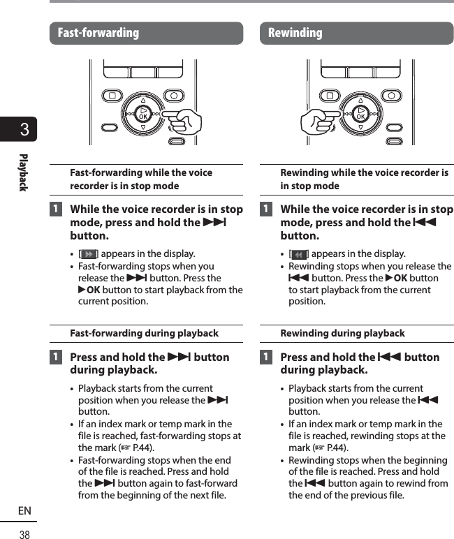 3Playback38ENPlayback Fast-forwardingFast-forwarding while the voice recorder is in stop mode 1  While the voice recorder is in stop mode, press and hold the  9 button.•  [ ] appears in the display.•  Fast-forwarding stops when you release the 9 button. Press the `OK button to start playback from the current position.Fast-forwarding during playback 1  Press and hold the  9 button during playback.•  Playback starts from the current position when you release the 9 button.•  If an index mark or temp mark in the file is reached, fast-forwarding stops at the mark (☞ P.44).•  Fast-forwarding stops when the end of the file is reached. Press and hold the 9 button again to fast-forward from the beginning of the next file. RewindingRewinding while the voice recorder is in stop mode 1  While the voice recorder is in stop mode, press and hold the  0 button.•  [ ] appears in the display.•  Rewinding stops when you release the 0 button. Press the `OK button to start playback from the current position.Rewinding during playback 1  Press and hold the 0 button during playback.•  Playback starts from the current position when you release the 0 button.•  If an index mark or temp mark in the file is reached, rewinding stops at the mark (☞P.44).•  Rewinding stops when the beginning of the file is reached. Press and hold the 0 button again to rewind from the end of the previous file.