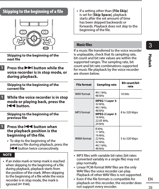 3Playback39ENPlaybackSkipping to the beginning of a fileSkipping to the beginning of the next file 1  Press the  9 button while the voice recorder is in stop mode, or during playback.Skipping to the beginning of the current file 1  While the voice recorder is in stop mode or playing back, press the 0 button.Skipping to the beginning of the previous file 1  Press the  0 button when the playback position is the beginning of the file.•  To skip to the beginning of the previous file during playback, press the 0 button twice consecutively. NOTE•  If an index mark or temp mark is reached when skipping to the beginning of a file during playback, playback starts from the position of the mark. When skipping to the beginning of a file while the voice recorder is in stop mode, the mark is ignored (☞P.44).•  If a setting other than [File Skip] is set for [Skip Space], playback starts after the set amount of time has been skipped backwards or forwards. Playback does not skip to the beginning of the file. Music  filesIf a music file transferred to the voice recorder is unplayable, check that its sampling rate, bit count and bit rate values are within the supported ranges. The sampling rate, bit count and bit rate combinations supported for music file playback by the voice recorder are shown below. File format Sampling rate Bit count/bit rate WAV  format 44.1 kHz,48 kHz 16 bits MP3  formatMPEG 1 Layer 3:32 kHz, 44.1 kHz, 48 kHzMPEG 2 Layer 3:16 kHz, 22.05 kHz, 24 kHz8 to 320 kbps WMA  format8 kHz,11 kHz, 16 kHz, 22 kHz, 32 kHz, 44.1 kHz, 48 kHz5 to 320 kbps•  MP3 files with variable bit rates (bit rates converted variably in a single file) may not play normally.•  Linear PCM-format WAV files are the only WAV files the voice recorder can play. Playback of other WAV files is not supported.•  Even if the file formats is compatible for playback on this recorder, the recorder does not support every encoder.