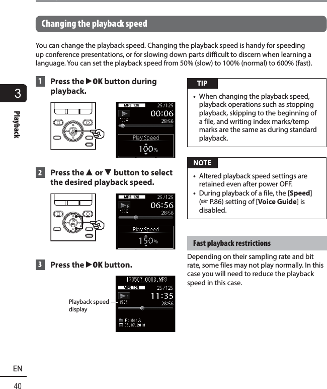3Playback40ENPlayback Changing the playback speedYou can change the playback speed. Changing the playback speed is handy for speeding up conference presentations, or for slowing down parts difficult to discern when learning a language. You can set the playback speed from 50% (slow) to 100% (normal) to 600% (fast). 1  Press the   `OK button during playback. 2 Press the 2 or 3 button to select the desired playback speed. 3 Press the `OK button. Playback speed display TIP•  When changing the playback speed, playback operations such as stopping playback, skipping to the beginning of a file, and writing index marks/temp marks are the same as during standard playback.  NOTE•  Altered playback speed settings are retained even after power OFF.•  During playback of a file, the [Speed] (☞ P.86) setting of [Voice Guide] is disabled.Fast playback restrictionsDepending on their sampling rate and bit rate, some files may not play normally. In this case you will need to reduce the playback speed in this case.