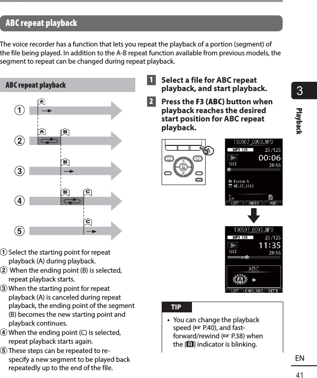 3Playback41ENPlaybackABC repeat playbackThe voice recorder has a function that lets you repeat the playback of a portion (segment) of the file being played. In addition to the A-B repeat function available from previous models, the segment to repeat can be changed during repeat playback.ABC repeat playback1 Select the starting point for repeat playback (A) during playback.2  When the ending point (B) is selected, repeat playback starts.3 When the starting point for repeat playback (A) is canceled during repeat playback, the ending point of the segment (B) becomes the new starting point and playback continues.4 When the ending point (C) is selected, repeat playback starts again.5 These steps can be repeated to re-specify a new segment to be played back repeatedly up to the end of the file. 1  Select a file for ABC repeat playback, and start playback. 2 Press the F3 (ABC) button when playback reaches the desired start position for ABC repeat playback. TIP•  You can change the playback speed (☞P.40), and fast-forward/rewind (☞P.38) when the [B] indicator is blinking.