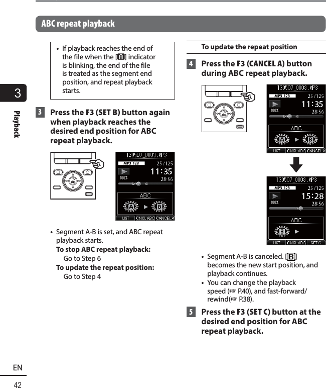 3Playback42ENPlaybackABC repeat playback•  If playback reaches the end of the file when the [B] indicator is blinking, the end of the file is treated as the segment end position, and repeat playback starts. 3 Press the F3 (SET B) button again when playback reaches the desired end position for ABC repeat playback.•  Segment A-B is set, and ABC repeat playback starts.  To stop ABC repeat playback:    Go to Step 6  To update the repeat position:    Go to Step 4To update the repeat position 4  Press the F3 (CANCEL A) button during ABC repeat playback.•  Segment A-B is canceled. [ ] becomes the new start position, and playback continues.•  You can change the playback speed (☞P.40), and fast-forward/rewind(☞P.38). 5 Press the F3 (SET C) button at the desired end position for ABC repeat playback.