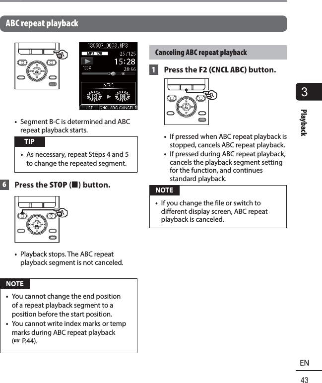 3Playback43ENPlaybackABC repeat playback•  Segment B-C is determined and ABC repeat playback starts. TIP•  As necessary, repeat Steps 4 and 5 to change the repeated segment. 6 Press the STOP ( 4) button.•  Playback stops. The ABC repeat playback segment is not canceled. NOTE•  You cannot change the end position of a repeat playback segment to a position before the start position.•  You cannot write index marks or temp marks during ABC repeat playback (☞ P.44).Canceling ABC repeat playback 1 Press the F2 (CNCL ABC) button.•  If pressed when ABC repeat playback is stopped, cancels ABC repeat playback. •  If pressed during ABC repeat playback, cancels the playback segment setting for the function, and continues standard playback. NOTE•  If you change the file or switch to different display screen, ABC repeat playback is canceled.