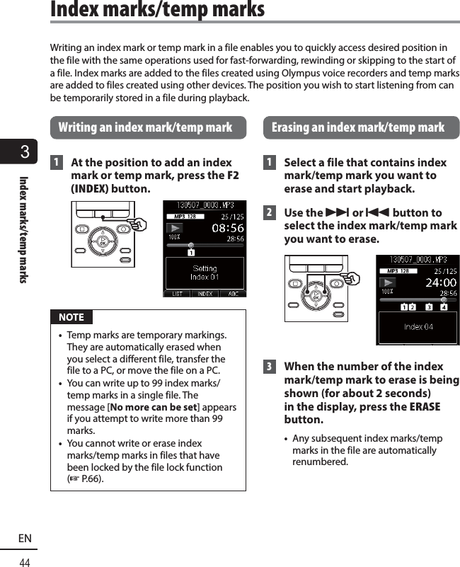 3Index marks/temp marks44ENWriting an index mark or temp mark in a file enables you to quickly access desired position in the file with the same operations used for fast-forwarding, rewinding or skipping to the start of a file. Index marks are added to the files created using Olympus voice recorders and temp marks are added to files created using other devices. The position you wish to start listening from can be temporarily stored in a file during playback. Writing an index mark/temp mark 1  At the position to add an index mark or temp mark, press the F2 (INDEX) button. NOTE•  Temp marks are temporary markings. They are automatically erased when you select a different file, transfer the file to a PC, or move the file on a PC.•  You can write up to 99 index marks/temp marks in a single file. The message [No more can be set] appears if you attempt to write more than 99 marks.•  You cannot write or erase index marks/temp marks in files that have been locked by the file lock function (☞ P.66). Erasing an index mark/temp mark 1  Select a file that contains index mark/temp mark you want to erase and start playback.  2  Use the 9 or 0 button to select the index mark/temp mark you want to erase. 3  When the number of the index mark/temp mark to erase is being shown (for about 2 seconds) in the display, press the ERASE button.•  Any subsequent index marks/temp marks in the file are automatically renumbered. Index marks/temp marks