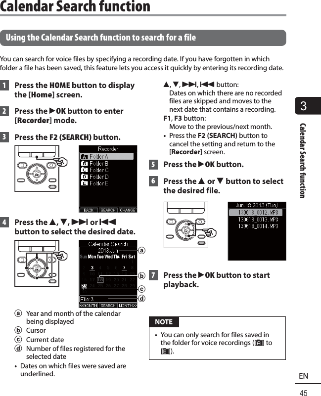 3Calendar Search function45EN Using the Calendar Search function to search for a fileYou can search for voice files by specifying a recording date. If you have forgotten in which folder a file has been saved, this feature lets you access it quickly by entering its recording date. 1  Press the HOME button to display the [Home] screen. 2  Press the `OK button to enter [Recorder] mode. 3 Press the F2 (SEARCH) button. 4  Press the 2, 3, 9 or 0 button to select the desired date.abdca  Year and month of the calendar being displayedb Cursorc Current dated  Number of files registered for the selected date•  Dates on which files were saved are underlined.2, 3, 9, 0 button: Dates on which there are no recorded files are skipped and moves to the next date that contains a recording.F1, F3 button: Move to the previous/next month.•  Press the F2 (SEARCH) button to cancel the setting and return to the [Recorder] screen.  5 Press the `OK button.  6  Press the 2 or 3 button to select the desired file. 7  Press the `OK button to start playback. NOTE•  You can only search for files saved in the folder for voice recordings ([&amp;] to [*]).Calendar Search function