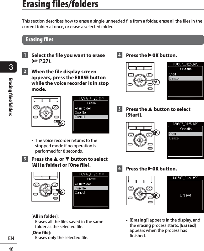 3Erasing  les/folders46ENThis section describes how to erase a single unneeded file from a folder, erase all the files in the current folder at once, or erase a selected folder.Erasing files 1  Select the file you want to erase (☞ P.27). 2  When the file display screen appears, press the  ERASE button while the voice recorder is in stop mode.•  The voice recorder returns to the stopped mode if no operation is performed for 8 seconds. 3 Press the 2 or 3 button to select [All in folder] or [One file].[All in folder]: Erases all the files saved in the same folder as the selected file. [One file]: Erases only the selected file. 4 Press the `OK button.  5  Press the 2 button to select [Start]. 6 Press the `OK button. •  [Erasing!] appears in the display, and the erasing process starts. [Erased] appears when the process has finished. Erasing  files/folders