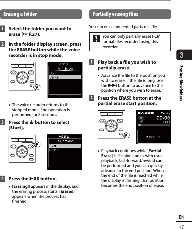 3Erasing  les/folders47ENErasing files/foldersErasing a folder 1  Select the folder you want to erase (☞ P.27). 2  In the folder display screen, press the  ERASE button while the voice recorder is in stop mode.•  The voice recorder returns to the stopped mode if no operation is performed for 8 seconds. 3  Press the 2 button to select [Start]. 4 Press the `OK button. •  [Erasing!] appears in the display, and the erasing process starts. [Erased] appears when the process has finished.Partially erasing filesYou can erase unneeded parts of a file.You can only partially erase PCM format files recorded using this recorder. 1  Play back a file you wish to partially erase.•  Advance the file to the position you wish to erase. If the file is long, use the 9 button to advance to the position where you wish to erase. 2 Press the ERASE button at the partial erase start position.•  Playback continues while [Partial Erase] is flashing and as with usual playback, fast-forward/rewind can be performed and you can quickly advance to the end position. When the end of the file is reached while the display is flashing, that position becomes the end position of erase.