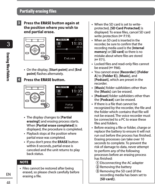 3Erasing  les/folders48ENErasing files/foldersPartially erasing files 3  Press the ERASE button again at the position where you wish to end partial erase.•  On the display, [Start point] and [End point] flashes alternately. 4  Press the ERASE button.•  The display changes to [Partial erasing!] and erasing process starts. When [Partial erase completed] is displayed, the procedure is completed.•  Playback stops at the position where partial erase was completed.•  If you don’t press the ERASE button within 8 seconds, partial erase is canceled and the unit returns to play back status. NOTE•  Files cannot be restored after being erased, so please check carefully before erasing a file.•  When the SD card is set to write-protected, [SD Card Protected] is displayed. To erase files, cancel SD card write protection (☞P.19).•  When an SD card is inserted in the recorder, be sure to confirm that the recording media used is the [Internal memory] or [SD card] so there is no mistake about where files are stored (☞P. 7 1 ) .•  Locked files and read-only files cannot be erased (☞P. 6 6 ) .•  You cannot erase [Recorder] ([Folder A] to [Folder E]), [Music], and [Podcast], which are preset in the recorder.•  [Music] folder subfolders other than the [Music] can be erased.•  [Podcast] folder subfolders other than the [Podcast] can be erased.•  If there is a file that cannot be recognized by the recorder, the file and the folder which contains that file will not be erased. The voice recorder must be connected to a PC to erase these files and folders.•  Before erasing a file or folder, charge or replace the battery to ensure it will not run out before the process has finished. Erasing processes can take over 10 seconds to complete. To prevent the risk of damage to data, never attempt to perform any of the following processes before an erasing process has finished:1 Disconnecting the AC adapter 2 Removing the battery3 Removing the SD card (if the recording media has been set to [SD card]).