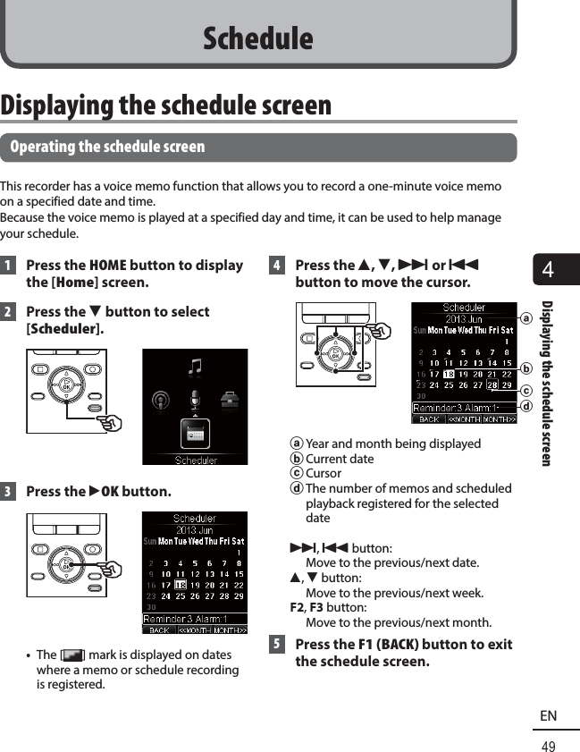 4Displaying the schedule screen49EN Displaying the schedule screen Operating the schedule screenThis recorder has a voice memo function that allows you to record a one-minute voice memo on a specified date and time. Because the voice memo is played at a specified day and time, it can be used to help manage your schedule. 1  Press the HOME button to display the [Home] screen. 2  Press the  3 button to select [Scheduler]. 3 Press the `OK button. •  The [ ] mark is displayed on dates where a memo or schedule recording is registered. 4 Press the 2, 3, 9 or 0 button to move the cursor.bdaca Year and month being displayedb Current datec Cursord The number of memos and scheduled playback registered for the selected date9, 0 button: Move to the previous/next date.2, 3 button: Move to the previous/next week.F2, F3 button:Move to the previous/next month. 5 Press the F1 (BACK) button to exit the schedule screen.Schedule