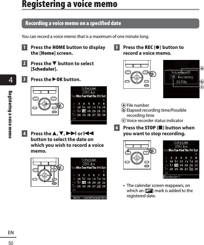 4Registering a voice memo50EN   Recording a voice memo on a specified dateYou can record a voice memo that is a maximum of one minute long. 1 Press the HOME button to display the [Home] screen. 2  Press the  3 button to select [Scheduler]. 3 Press the `OK button.  4 Press the 2, 3, 9 or 0 button to select the date on which you wish to record a voice memo. 5  Press the REC ( s) button to record a voice memo.baca File numberb Elapsed recording time/Possible recording timec Voice recorder status indicator 6 Press the STOP ( 4) button when you want to stop recording.•  The calendar screen reappears, on which an [ ] mark is added to the registered date.Registering a voice memo