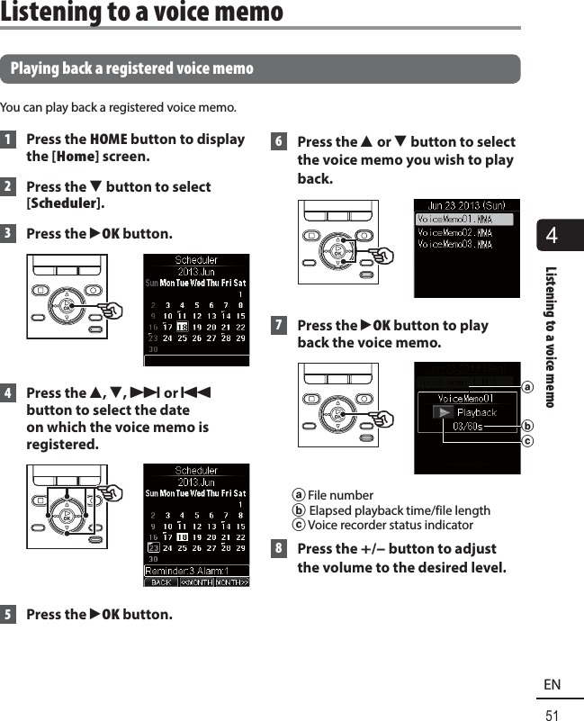 4Listening to a voice memo51EN  Playing back a registered voice memoYou can play back a registered voice memo. 1  Press the HOME button to display the [Home] screen. 2  Press the  3 button to select [Scheduler]. 3  Press the `OK button.  4 Press the 2, 3, 9 or 0 button to select the date on which the voice memo is registered. 5 Press the `OK button.  6 Press the 2 or 3 button to select the voice memo you wish to play back. 7 Press the `OK button to play back the voice memo.baca File numberb Elapsed playback time/file lengthc Voice recorder status indicator 8  Press the +/– button to adjust the volume to the desired level. Listening to a voice memo