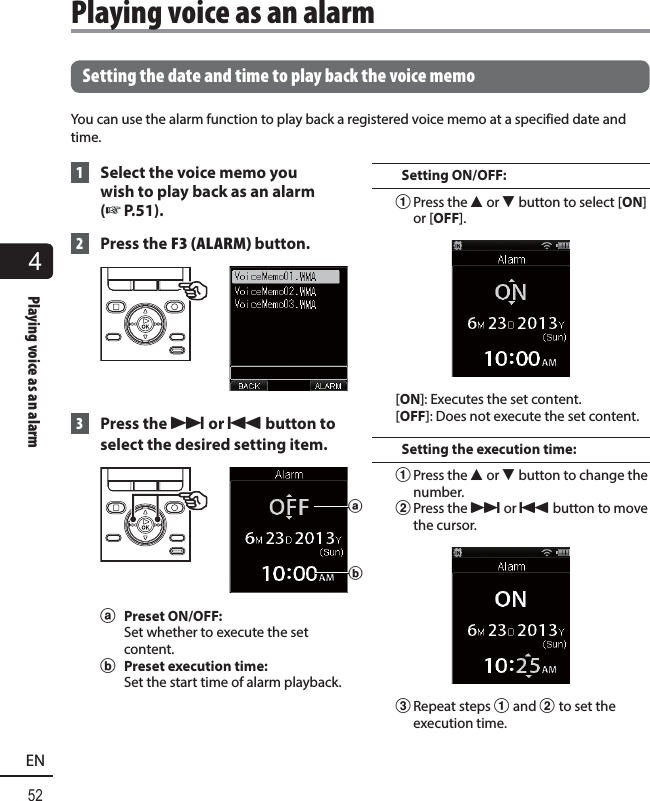 4Playing voice as an alarm52EN  Setting the date and time to play back the voice memoYou can use the alarm function to play back a registered voice memo at a specified date and time. 1  Select the voice memo you wish to play back as an alarm (☞P.51). 2  Press the F3 (ALARM) button. 3 Press the 9 or 0 button to select the desired setting item. aba Preset ON/OFF: Set whether to execute the set content.b  Preset execution time:Set the start time of alarm playback.Setting ON/OFF:1 Press the 2 or 3 button to select [ON] or [OFF].[ON]: Executes the set content.[OFF]: Does not execute the set content.Setting the execution time:1 Press the 2 or 3 button to change the number.2 Press the 9 or 0 button to move the cursor.3 Repeat steps 1 and 2 to set the execution time. Playing voice as an alarm