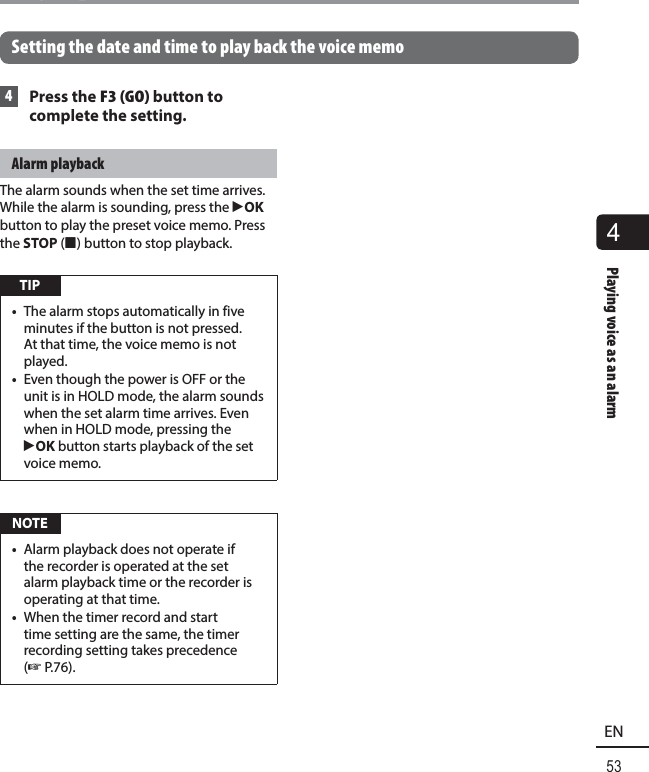 4Playing voice as an alarm53ENPlaying voice as an alarm  Setting the date and time to play back the voice memo 4 Press the F3 (GO) button to complete the setting.Alarm playbackThe alarm sounds when the set time arrives. While the alarm is sounding, press the `OK button to play the preset voice memo. Press the STOP ( 4) button to stop playback. TIP•  The alarm stops automatically in five minutes if the button is not pressed. At that time, the voice memo is not played.•  Even though the power is OFF or the unit is in HOLD mode, the alarm sounds when the set alarm time arrives. Even when in HOLD mode, pressing the `OK button starts playback of the set voice memo. NOTE•  Alarm playback does not operate if the recorder is operated at the set alarm playback time or the recorder is operating at that time.•  When the timer record and start time setting are the same, the timer recording setting takes precedence (☞P.76).
