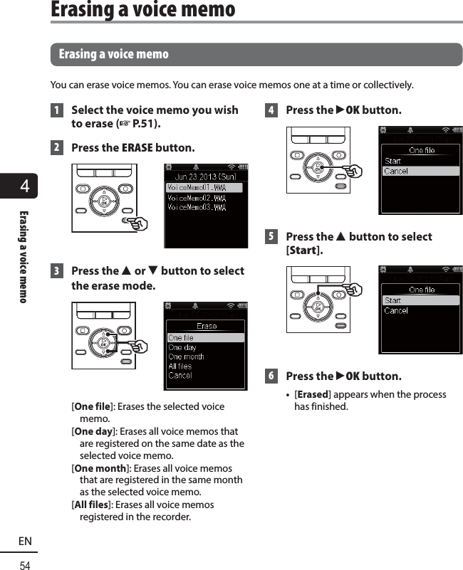 4Erasing a voice memo54EN Erasing a voice memoYou can erase voice memos. You can erase voice memos one at a time or collectively. 1  Select the voice memo you wish to erase (☞P.51). 2   Press the ERASE button. 3 Press the 2 or 3 button to select the erase mode.[One file]: Erases the selected voice memo.[One day]: Erases all voice memos that are registered on the same date as the selected voice memo.[One month]: Erases all voice memos that are registered in the same month as the selected voice memo.[All files]: Erases all voice memos registered in the recorder. 4 Press the `OK button. 5 Press the 2 button to select [Start]. 6 Press the `OK button.•  [Erased] appears when the process has finished.Erasing a voice memo