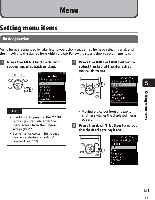 5Setting menu items55EN Setting menu itemsBasic operationMenu items are arranged by tabs, letting you quickly set desired items by selecting a tab and then moving to the desired item within the tab. Follow the steps below to set a menu item. 1 Press the MENU button during recording, playback or stop. TIP•  In addition to pressing the MENU button, you can also enter the menu screen from the [Home] screen (☞P.23).•  Some menus contain items that can be set during recording/playback (☞P.57). 2 Press the 9 or 0 button to select the tab of the item that you wish to set.•  Moving the cursor from one tab to another switches the displayed menu screen. 3 Press the 2 or 3 button to select the desired setting item. Menu