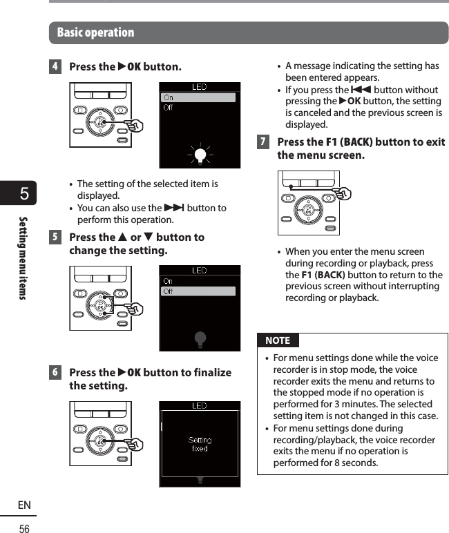 5Setting menu items56ENSetting menu itemsBasic operation 4 Press the `OK button. •  The setting of the selected item is displayed.•  You can also use the 9 button to perform this operation. 5 Press the 2 or 3 button to change the setting. 6 Press the `OK button to finalize the setting.•  A message indicating the setting has been entered appears.•  If you press the 0 button without pressing the `OK button, the setting is canceled and the previous screen is displayed. 7   Press the F1 (BACK) button to exit the menu screen.•  When you enter the menu screen during recording or playback, press the F1 (BACK) button to return to the previous screen without interrupting recording or playback. NOTE•  For menu settings done while the voice recorder is in stop mode, the voice recorder exits the menu and returns to the stopped mode if no operation is performed for 3 minutes. The selected setting item is not changed in this case.•  For menu settings done during recording/playback, the voice recorder exits the menu if no operation is performed for 8 seconds.