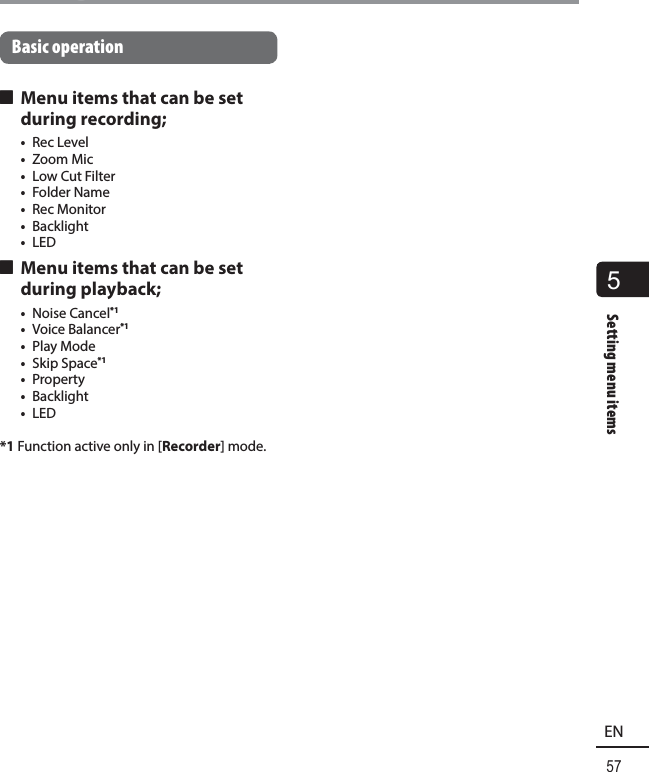 5Setting menu items57ENSetting menu itemsBasic operation 4 Menu items that can be set during recording;•  Rec Level•  Zoom Mic•  Low Cut Filter•  Folder Name•  Rec Monitor•  Backlight•  LED 4 Menu items that can be set during playback;•  Noise Cancel*1•  Voice Balancer*1•  Play Mode•  Skip Space*1•  Property•  Backlight•  LED*1  Function active only in [Recorder] mode.