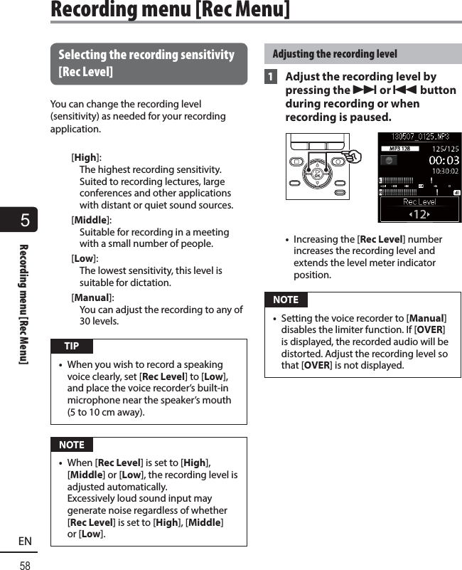 5Recording menu [Rec Menu]58EN Selecting the recording sensitivity [Rec Level]You can change the recording level (sensitivity) as needed for your recording application. [High]: The highest recording sensitivity. Suited to recording lectures, large conferences and other applications with distant or quiet sound sources.[Middle]: Suitable for recording in a meeting with a small number of people.[Low]: The lowest sensitivity, this level is suitable for dictation.[Manual]: You can adjust the recording to any of 30 levels. TIP•  When you wish to record a speaking voice clearly, set [Rec Level] to [Low], and place the voice recorder’s built-in microphone near the speaker’s mouth (5 to 10 cm away).  NOTE•  When [Rec Level] is set to [High], [Middle] or [Low], the recording level is adjusted automatically. Excessively loud sound input may generate noise regardless of whether [Rec Level] is set to [High], [Middle] or [Low]. Adjusting the recording level 1  Adjust the recording level by pressing the 9 or 0 button during recording or when recording is paused.•  Increasing the [Rec Level] number increases the recording level and extends the level meter indicator position. NOTE•  Setting the voice recorder to [Manual] disables the limiter function. If [OVER] is displayed, the recorded audio will be distorted. Adjust the recording level so that [OVER] is not displayed.Recording menu [Rec Menu]