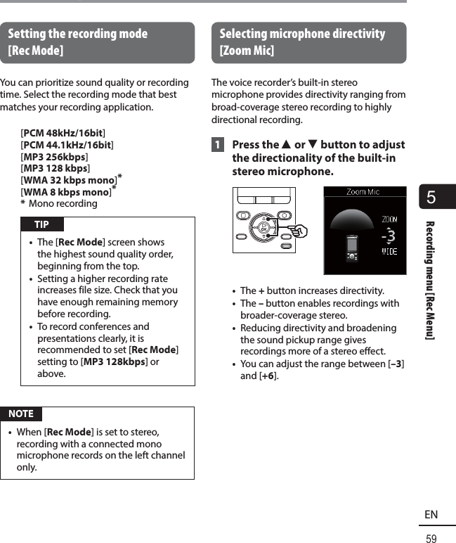 5Recording menu [Rec Menu]59ENRecording menu [Rec Menu] Setting the recording mode [RecMode]You can prioritize sound quality or recording time. Select the recording mode that best matches your recording application.[PCM 48kHz/16bit][PCM 44.1kHz/16bit][ MP3 256kbps][MP3 128 kbps][WMA 32 kbps mono]*[WMA 8 kbps mono]**  Mono recording TIP•  The [Rec Mode] screen shows the highest sound quality order, beginning from the top.•  Setting a higher recording rate increases file size. Check that you have enough remaining memory before recording.•  To record conferences and presentations clearly, it is recommended to set [Rec Mode] setting to [MP3 128kbps] or above. NOTE•  When [Rec Mode] is set to stereo, recording with a connected mono microphone records on the left channel only. Selecting microphone directivity [Zoom Mic]The voice recorder’s built-in stereo microphone provides directivity ranging from broad-coverage stereo recording to highly directional recording. 1 Press the 2 or 3 button to adjust the directionality of the built-in stereo microphone.•  The + button increases directivity.•  The – button enables recordings with broader-coverage stereo.•  Reducing directivity and broadening the sound pickup range gives recordings more of a stereo effect.•  You can adjust the range between [–3] and [+6].