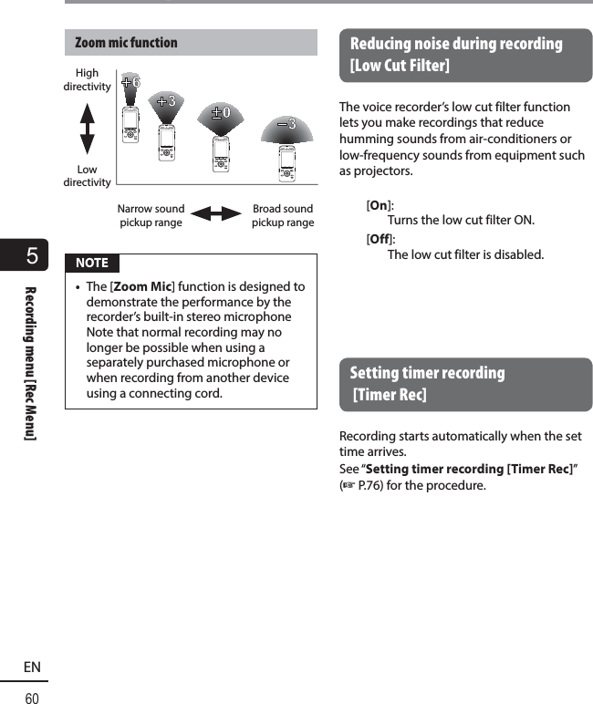 5Recording menu [Rec Menu]60ENRecording menu [Rec Menu]Zoom mic functionHigh directivityLow directivityNarrow sound pickup rangeBroad sound pickup range NOTE•  The [Zoom Mic] function is designed to demonstrate the performance by the recorder’s built-in stereo microphone Note that normal recording may no longer be possible when using a separately purchased microphone or when recording from another device using a connecting cord. Reducing noise during recording [Low Cut Filter]The voice recorder’s low cut filter function lets you make recordings that reduce humming sounds from air-conditioners or low-frequency sounds from equipment such as projectors. [On]: Turns the low cut filter ON.[Off]: The low cut filter is disabled. Setting timer recording [TimerRec]Recording starts automatically when the set time arrives.See “Setting timer recording [Timer Rec]” (☞P.76) for the procedure.