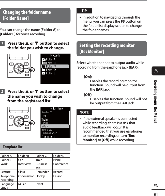 5Recording menu [Rec Menu]61ENRecording menu [Rec Menu] Changing the folder name [FolderName]You can change the name [Folder A] to [Folder E] for voice recording. 1 Press the 2 or 3 button to select the folder you wish to change. 2 Press the 2 or 3 button to select the name you wish to change from the registered list.Template listFolder A Folder B Folder C Folder DFolder E Car Train PlaneWork Interview Business tripConferenceLecture Class Reminder RecordTelephone recordingConversationHobby LessonLanguage studyMusic Event TIP•  In addition to navigating through the menu, you can press the F3 button on the folder list display screen to change the folder names. Setting the recording monitor [Rec Monitor]Select whether or not to output audio while recording from the earphone jack (EAR).[On]: Enables the recording monitor function. Sound will be output from the EAR jack.[Off]: Disables this function. Sound will not be output from the EAR jack. NOTE•  If the external speaker is connected while recording, there is a risk that audio feedback will occur. It is recommended that you use earphones to monitor recording, or turn [Rec Monitor] to [Off] while recording.