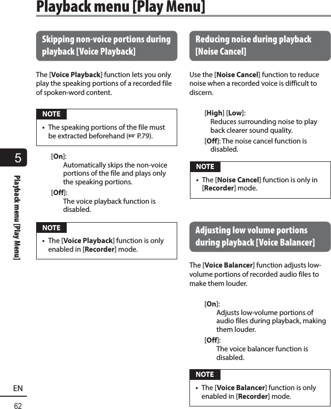 5Playback menu [Play Menu]62EN Skipping non-voice portions during playback  [Voice Playback]The [Voice Playback] function lets you only play the speaking portions of a recorded file of spoken-word content. NOTE•  The speaking portions of the file must be extracted beforehand (☞ P.79).[On]: Automatically skips the non-voice portions of the file and plays only the speaking portions.[Off]:The voice playback function is disabled. NOTE•  The [Voice Playback] function is only enabled in [Recorder] mode. Reducing noise during playback [Noise Cancel]Use the [Noise Cancel] function to reduce noise when a recorded voice is difficult to discern.[High] [Low]: Reduces surrounding noise to play back clearer sound quality.[Off]: The noise cancel function is disabled. NOTE•  The [Noise Cancel] function is only in [Recorder] mode. Adjusting low volume portions during playback  [Voice Balancer]The [Voice Balancer] function adjusts low-volume portions of recorded audio files to make them louder.[On]: Adjusts low-volume portions of audio files during playback, making them louder.[Off]: The voice balancer function is disabled. NOTE•  The [Voice Balancer] function is only enabled in [Recorder] mode.Playback menu [Play Menu]
