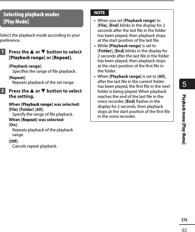 5Playback menu [Play Menu]63ENPlayback menu [Play Menu] Selecting playback modes [Play Mode]Select the playback mode according to your preference. 1 Press the 2 or 3 button to select [Playback range] or [Repeat].[Playback range]: Specifies the range of file playback.[Repeat]: Repeats playback of the set range. 2 Press the 2 or 3 button to select the setting.When [Playback range] was selected:[File] [Folder] [All]: Specify the range of file playback.When [Repeat] was selected:[On]: Repeats playback of the playback range.[Off]: Cancels repeat playback. NOTE•  When you set [Playback range] to [File], [End] blinks in the display for 2 seconds after the last file in the folder has been played, then playback stops at the start position of the last file.•  While [Playback range] is set to [Folder], [End] blinks in the display for 2 seconds after the last file in the folder has been played, then playback stops at the start position of the first file in the folder.•  When [Playback range] is set to [All], after the last file in the current folder has been played, the first file in the next folder is being played. When playback reaches the end of the last file in the voice recorder, [End] flashes in the display for 2 seconds, then playback stops at the start position of the first file in the voice recorder.