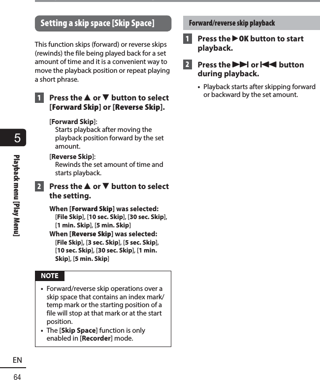 5Playback menu [Play Menu]64ENPlayback menu [Play Menu] Setting a skip space [Skip Space]This function skips (forward) or reverse skips (rewinds) the file being played back for a set amount of time and it is a convenient way to move the playback position or repeat playing a short phrase. 1 Press the 2 or 3 button to select [Forward Skip] or [Reverse Skip].[Forward Skip]: Starts playback after moving the playback position forward by the set amount. [Reverse Skip]: Rewinds the set amount of time and starts playback. 2 Press the 2 or 3 button to select the setting.When [Forward Skip] was selected:  [File Skip], [10 sec. Skip], [30 sec. Skip], [1 min. Skip], [5 min. Skip]When [Reverse Skip] was selected:  [File Skip], [3 sec. Skip], [5 sec. Skip], [10sec. Skip], [30 sec. Skip], [1 min. Skip], [5 min. Skip] NOTE•  Forward/reverse skip operations over a skip space that contains an index mark/temp mark or the starting position of a file will stop at that mark or at the start position.•  The [Skip Space] function is only enabled in [Recorder] mode.Forward/reverse skip playback 1  Press the `OK button to start playback. 2 Press the 9 or 0 button during playback. •  Playback starts after skipping forward or backward by the set amount.