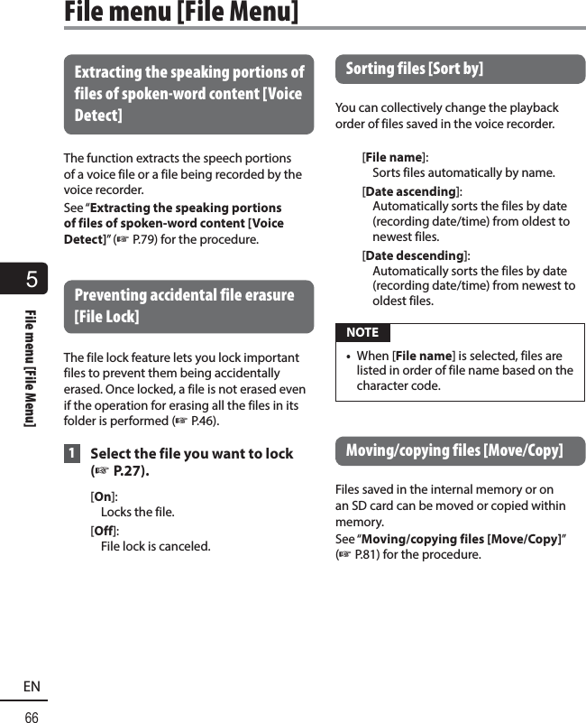 5File menu [File Menu]66ENFile menu [File Menu]Extracting the speaking portions of files of spoken-word content [Voice Detect]The function extracts the speech portions of a voice file or a file being recorded by the voice recorder.See “Extracting the speaking portions of files of spoken-word content [Voice Detect]” (☞ P.79) for the procedure. Preventing accidental file erasure [File Lock]The file lock feature lets you lock important files to prevent them being accidentally erased. Once locked, a file is not erased even if the operation for erasing all the files in its folder is performed (☞ P.46). 1  Select the file you want to lock (☞ P.27).[On]: Locks the file.[Off]: File lock is canceled. Sorting files [Sort by]  You can collectively change the playback order of files saved in the voice recorder.[File name]: Sorts files automatically by name.[Date ascending]: Automatically sorts the files by date (recording date/time) from oldest to newest files.[Date descending]: Automatically sorts the files by date (recording date/time) from newest to oldest files. NOTE•  When [File name] is selected, files are listed in order of file name based on the character code.Moving/copying files [Move/Copy]Files saved in the internal memory or on an SD card can be moved or copied within memory.See “Moving/copying files [Move/Copy]” (☞ P.81) for the procedure.
