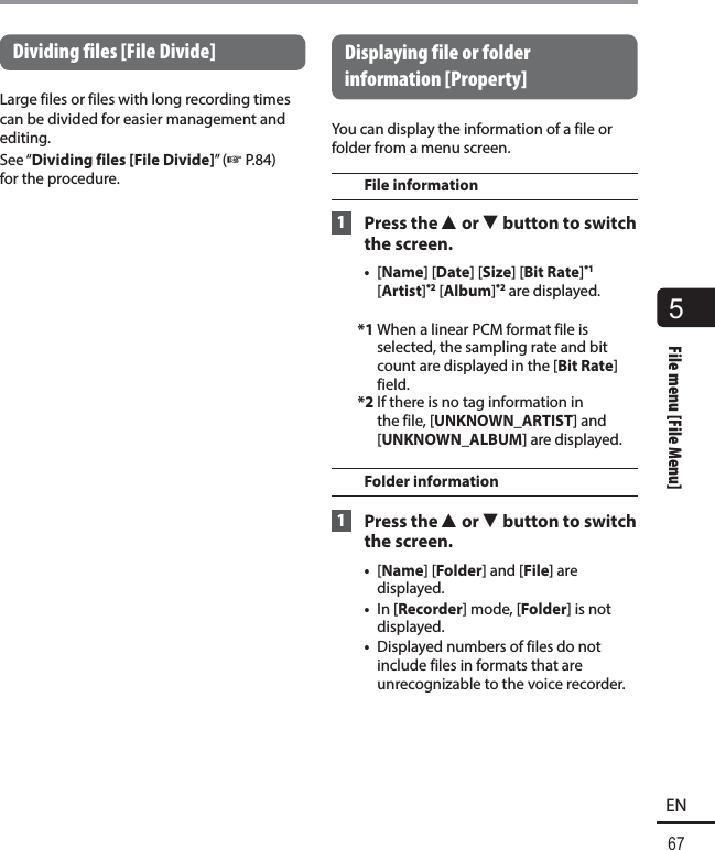 5File menu [File Menu]67ENFile menu [File Menu]Dividing files [File Divide]Large files or files with long recording times can be divided for easier management and editing.See “Dividing files [File Divide]” (☞P.84) for the procedure. Displaying file or folder information [Property] You can display the information of a file or folder from a menu screen.File information 1 Press the 2 or 3 button to switch the screen.•  [Name] [Date] [Size] [Bit Rate]*1 [Artist]*2 [Album]*2 are displayed.*1 When a linear PCM format file is selected, the sampling rate and bit count are displayed in the [Bit Rate] field.*2 If there is no tag information in the file, [UNKNOWN_ARTIST] and [UNKNOWN_ALBUM] are displayed.Folder information 1 Press the 2 or 3 button to switch the screen.•  [Name] [Folder] and [File] are displayed.•  In [Recorder] mode, [Folder] is not displayed.•  Displayed numbers of files do not include files in formats that are unrecognizable to the voice recorder.