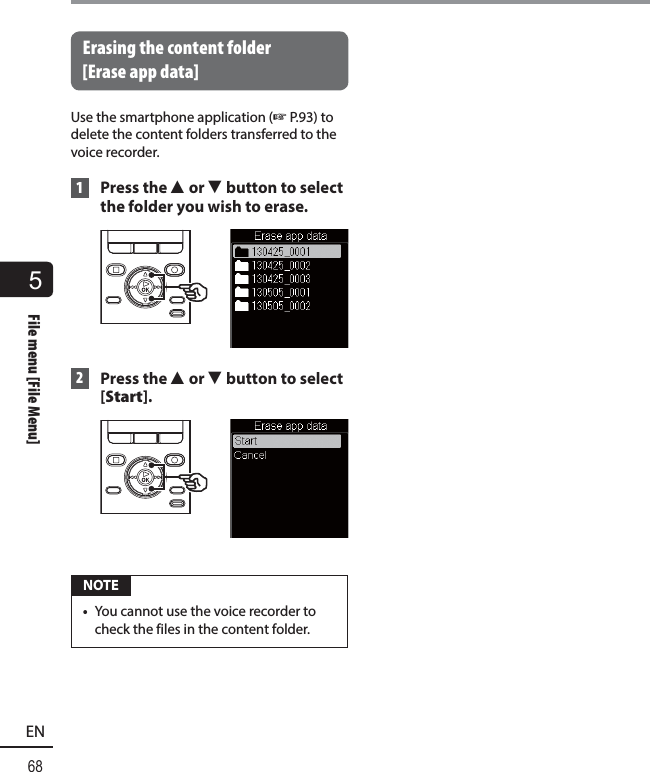 5File menu [File Menu]68ENFile menu [File Menu] Erasing the content folder [Erase app data]Use the smartphone application (☞ P.93) to delete the content folders transferred to the voice recorder. 1 Press the 2 or 3 button to select the folder you wish to erase. 2 Press the 2 or 3 button to select [Start]. NOTE•  You cannot use the voice recorder to check the files in the content folder.