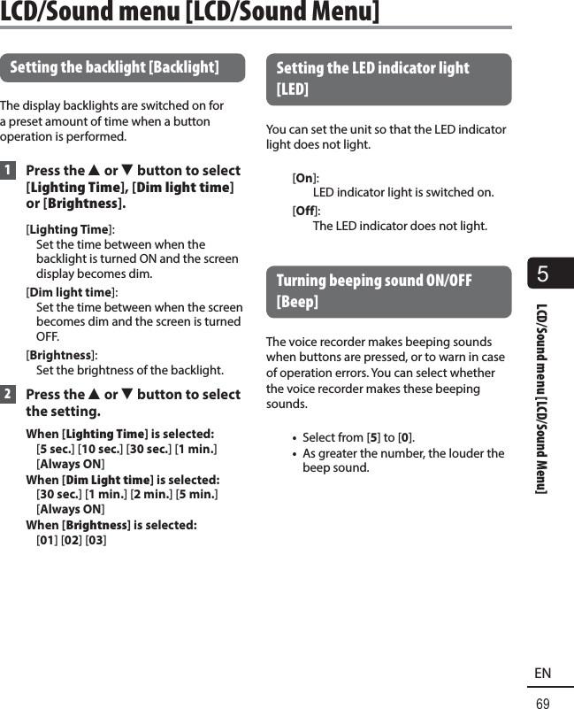 5LCD/Sound menu [LCD/Sound Menu]69EN Setting the backlight [Backlight]The display backlights are switched on for a preset amount of time when a button operation is performed.  1 Press the 2 or 3 button to select [Lighting Time], [Dim light time] or [Brightness].[Lighting Time]: Set the time between when the backlight is turned ON and the screen display becomes dim.[Dim light time]: Set the time between when the screen becomes dim and the screen is turned OFF.[Brightness]: Set the brightness of the backlight. 2 Press the 2 or 3 button to select the setting.When [Lighting Time] is selected:  [5 sec.] [10 sec.] [30 sec.] [1 min.] [Always ON]When [Dim Light time] is selected:  [30 sec.] [1 min.] [2 min.] [5 min.] [Always ON]When [Brightness] is selected:  [01] [02] [03] Setting the LED indicator light [LED]You can set the unit so that the LED indicator light does not light.[On]: LED indicator light is switched on.[Off]: The LED indicator does not light. Turning beeping sound ON/OFF [Beep]The voice recorder makes beeping sounds when buttons are pressed, or to warn in case of operation errors. You can select whether the voice recorder makes these beeping sounds. •  Select from [5] to [0].•  As greater the number, the louder the beep sound.LCD/Sound menu [LCD/Sound Menu]