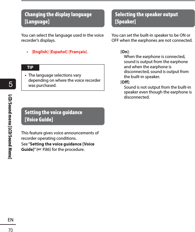5LCD/Sound menu [LCD/Sound Menu]70ENLCD/Sound menu [LCD/Sound Menu] Changing the display language [Language]You can select the language used in the voice recorder’s displays.•  [English] [Español] [Français]. TIP•  The language selections vary depending on where the voice recorder was purchased.Setting the voice guidance [Voice Guide]This feature gives voice announcements of recorder operating conditions.See “Setting the voice guidance [Voice Guide]” (☞P.86) for the procedure. Selecting the speaker output [Speaker]You can set the  built-in speaker to be ON or OFF when the earphones are not connected. [On]: When the earphone is connected, sound is output from the earphone and when the earphone is disconnected, sound is output from the built-in speaker.[Off]: Sound is not output from the built-in speaker even though the earphone is disconnected.