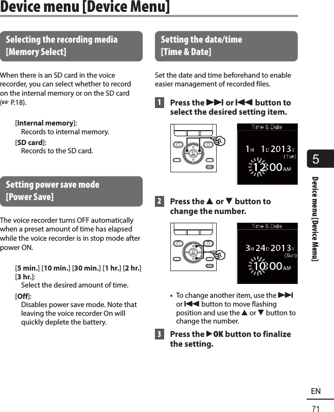 5Device menu [Device Menu]71ENDevice menu [Device Menu] Selecting the recording media [Memory Select]When there is an SD card in the voice recorder, you can select whether to record on the internal memory or on the SD card (☞P.18).[Internal memory]: Records to internal memory.[SD card]: Records to the SD card. Setting power save mode [Power Save]The voice recorder turns OFF automatically when a preset amount of time has elapsed while the voice recorder is in stop mode after power ON.[5 min.] [10 min.] [30 min.] [1 hr.] [2hr.] [3 hr.]:  Select the desired amount of time.[Off]:  Disables power save mode. Note that leaving the voice recorder On will quickly deplete the battery.   Setting  the  date/time [Time &amp; Date] Set the date and time beforehand to enable easier management of recorded files.  1 Press the 9 or 0 button to select the desired setting item. 2    Press  the  2 or 3 button to change the number.•  To change another item, use the 9 or 0 button to move flashing position and use the 2 or 3 button to change the number. 3 Press the `OK button to finalize the setting.