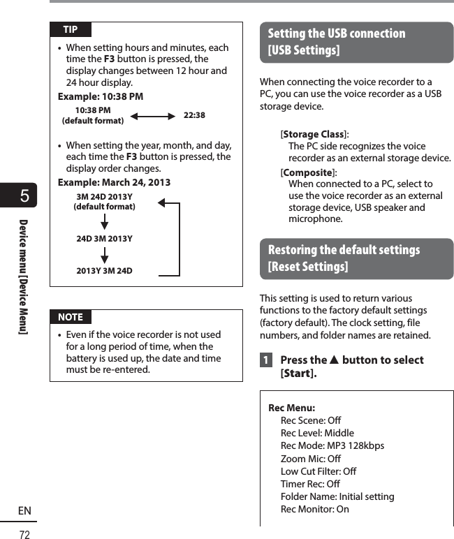 5Device menu [Device Menu]72ENDevice menu [Device Menu] TIP•  When setting hours and minutes, each time the F3 button is pressed, the display changes between 12 hour and 24 hour display.Example: 10:38 PM10:38 PM (default format) 22:38•  When setting the year, month, and day, each time the F3 button is pressed, the display order changes.Example: March 24, 20133M 24D 2013Y (default format)24D 3M 2013Y2013Y 3M 24D NOTE•  Even if the voice recorder is not used for a long period of time, when the battery is used up, the date and time must be re-entered. Setting the USB connection [USB Settings]When connecting the voice recorder to a PC, you can use the voice recorder as a USB storage device.[Storage Class]: The PC side recognizes the voice recorder as an external storage device.[Composite]: When connected to a PC, select to use the voice recorder as an external storage device, USB speaker and microphone. Restoring the default settings [Reset Settings]This setting is used to return various functions to the factory default settings (factory default). The clock setting, file numbers, and folder names are retained. 1  Press the 2 button to select [Start].Rec Menu:  Rec Scene: Off   Rec Level: Middle  Rec Mode: MP3 128kbps  Zoom Mic: Off  Low Cut Filter: Off  Timer Rec: Off  Folder Name: Initial setting  Rec Monitor: On